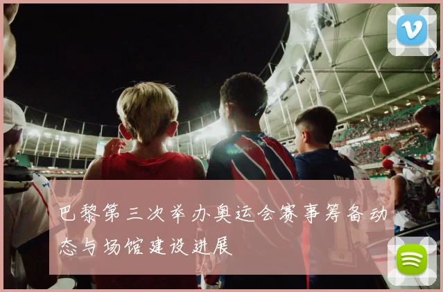 巴黎第三次举办奥运会赛事筹备动态与场馆建设进展