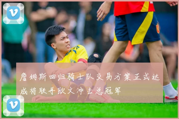 詹姆斯回归骑士队交易方案正式达成将联手欧文冲击总冠军