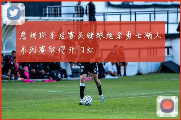 詹姆斯季后赛关键球绝杀勇士湖人系列赛取得开门红