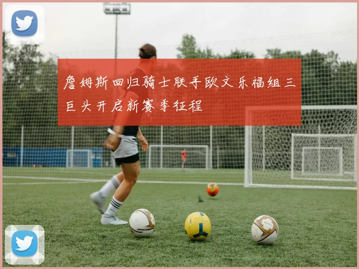 詹姆斯回归骑士联手欧文乐福组三巨头开启新赛季征程